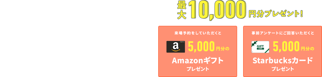 RESERVATION WEBから事前予約いただくとスムーズにご案内することができます 来場予約をしていただくとAmazonギフトプレゼント 事前アンケートにご回答いただくとStarbuckカードプレゼント