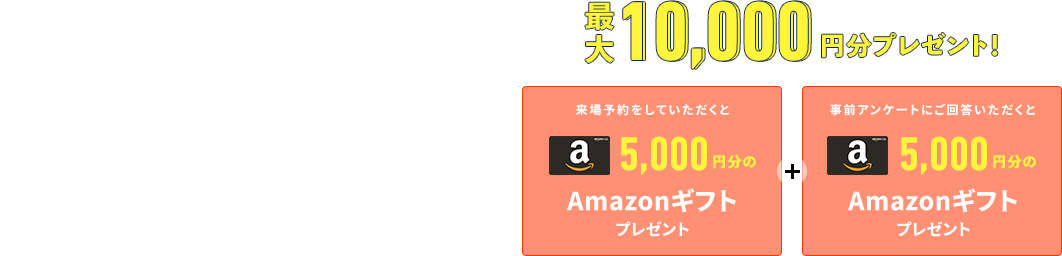 RESERVATION WEBから事前予約いただくとスムーズにご案内することができます 来場予約をしていただくとAmazonギフトプレゼント 事前アンケートにご回答いただくとAmazonカードプレゼント